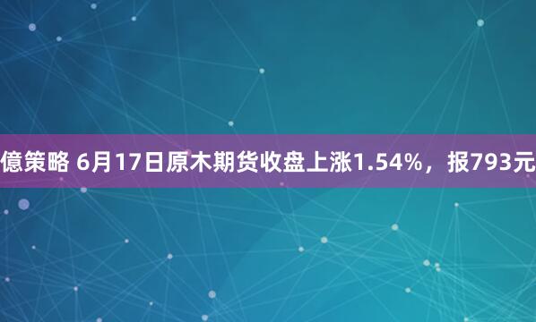 億策略 6月17日原木期货收盘上涨1.54%，报793元