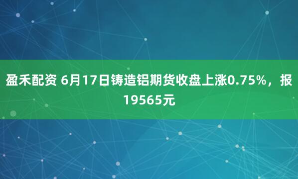 盈禾配资 6月17日铸造铝期货收盘上涨0.75%，报19565元
