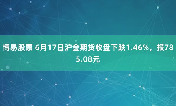 博易股票 6月17日沪金期货收盘下跌1.46%，报785.08元