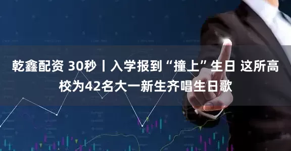 乾鑫配资 30秒丨入学报到“撞上”生日 这所高校为42名大一新生齐唱生日歌