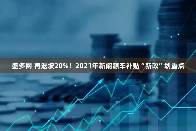 盛多网 再退坡20%！2021年新能源车补贴“新政”划重点