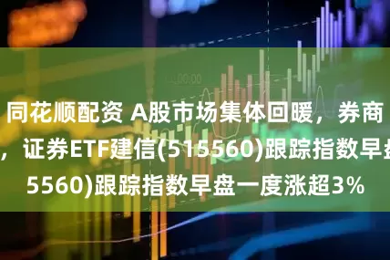 同花顺配资 A股市场集体回暖，券商板块多股涨停，证券ETF建信(515560)跟踪指数早盘一度涨超3%
