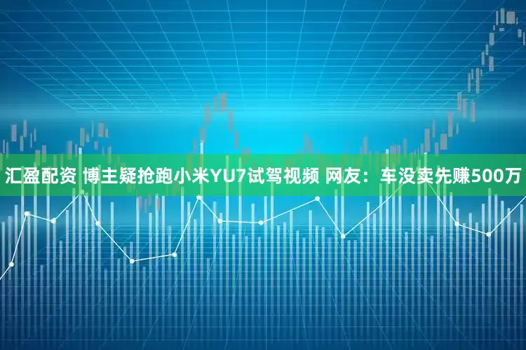 汇盈配资 博主疑抢跑小米YU7试驾视频 网友：车没卖先赚500万