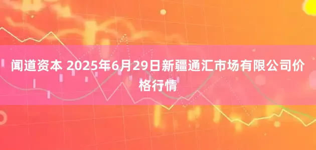 闻道资本 2025年6月29日新疆通汇市场有限公司价格行情