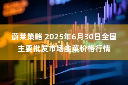 蔚莱策略 2025年6月30日全国主要批发市场韭菜价格行情