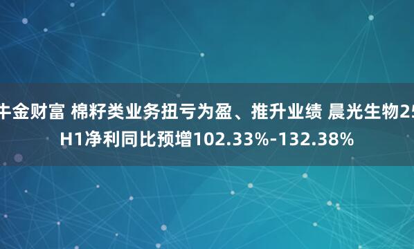 牛金财富 棉籽类业务扭亏为盈、推升业绩 晨光生物25H1净利同比预增102.33%-132.38%