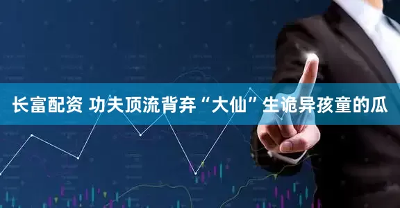 长富配资 功夫顶流背弃“大仙”生诡异孩童的瓜