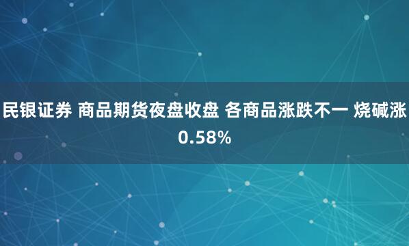 民银证券 商品期货夜盘收盘 各商品涨跌不一 烧碱涨0.58%
