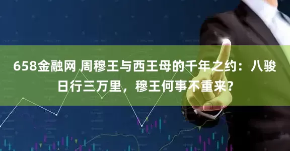 658金融网 周穆王与西王母的千年之约：八骏日行三万里，穆王何事不重来？