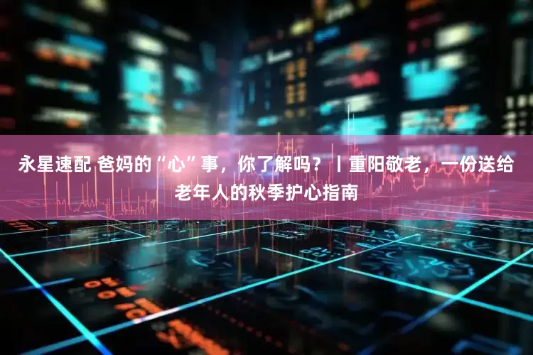永星速配 爸妈的“心”事，你了解吗？丨重阳敬老，一份送给老年人的秋季护心指南