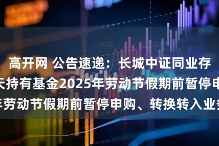 高开网 公告速递：长城中证同业存单AAA指数7天持有基金2025年劳动节假期前暂停申购、转换转入业务
