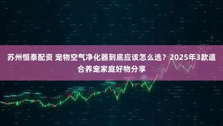 苏州恒泰配资 宠物空气净化器到底应该怎么选？2025年3款适合养宠家庭好物分享