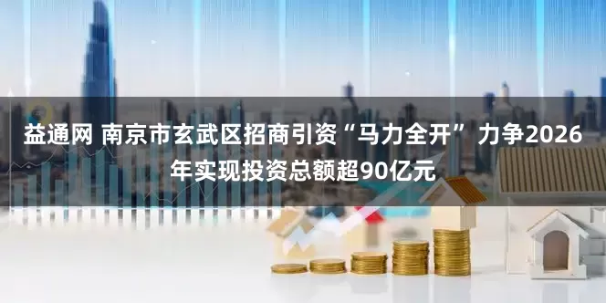 益通网 南京市玄武区招商引资“马力全开” 力争2026年实现投资总额超90亿元