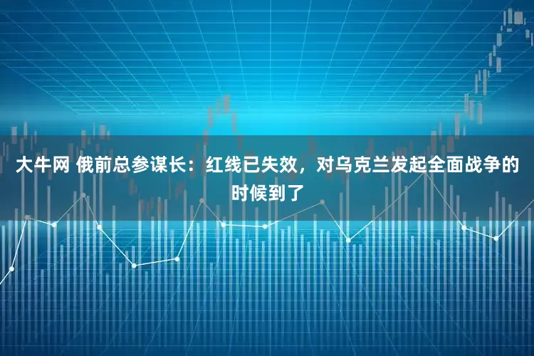 大牛网 俄前总参谋长：红线已失效，对乌克兰发起全面战争的时候到了